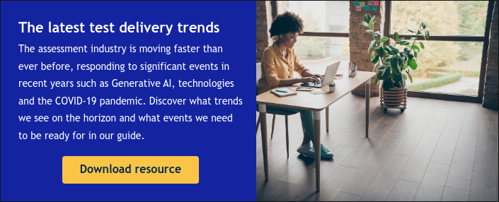 The latest test delivery trends The assessment industry is moving faster than ever before, responding to significant events in recent years such as Generative AI, technologies and the COVID-19 pandemic. Discover what trends we see on the horizon and what events we need to be ready for in our guide.   